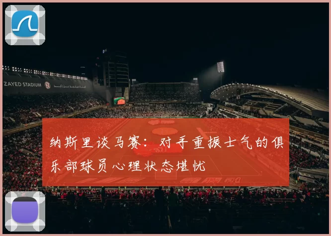 纳斯里谈马赛:对手重振士气的俱乐部球员心理状态堪忧