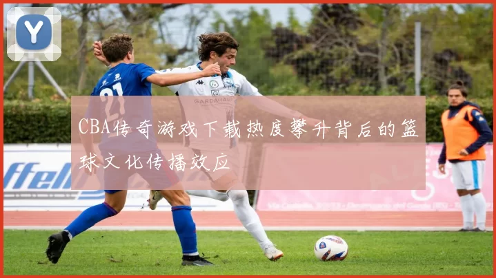 CBA传奇游戏下载热度攀升背后的篮球文化传播效应