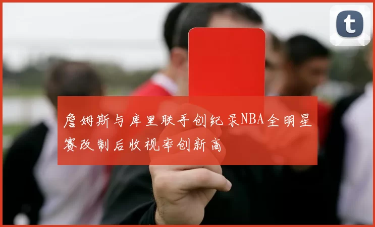 詹姆斯与库里联手创纪录NBA全明星赛改制后收视率创新高