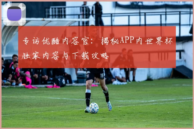 专访优酷内容官:揭秘APP内世界杯独家内容与下载攻略