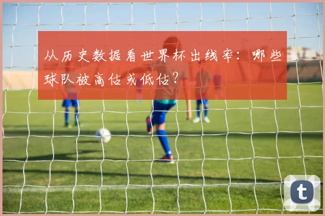 从历史数据看世界杯出线率：哪些球队被高估或低估？