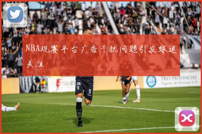NBA观赛平台广告干扰问题引发球迷关注