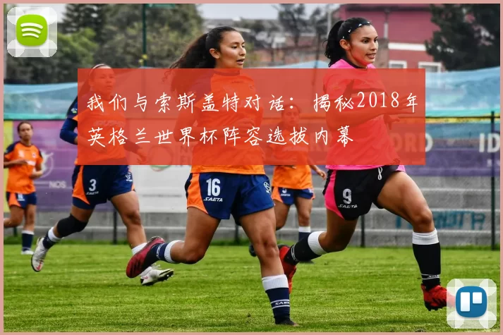 我们与索斯盖特对话:揭秘2018年英格兰世界杯阵容选拔内幕