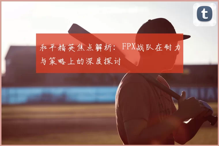 和平精英焦点解析:FPX战队在耐力与策略上的深度探讨