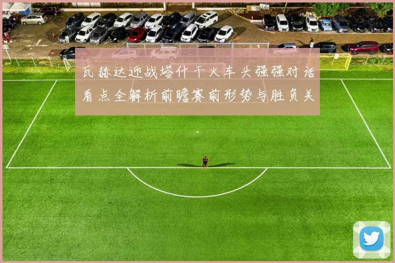 瓦赫达迎战塔什干火车头强强对话看点全解析前瞻赛前形势与胜负关键解读