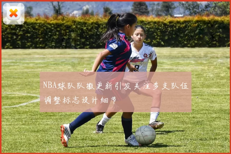 NBA球队队徽更新引发关注多支队伍调整标志设计细节