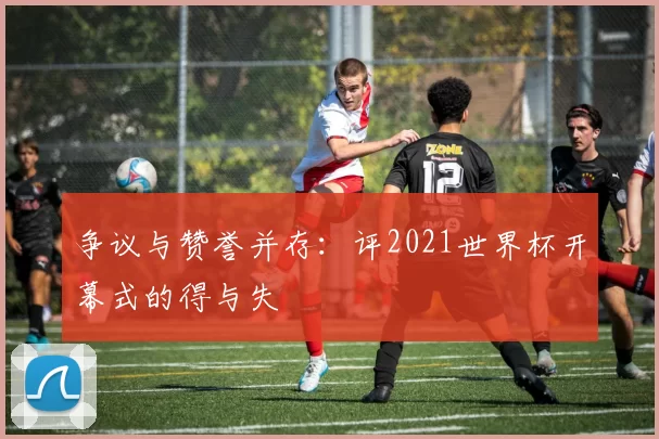 争议与赞誉并存:评2021世界杯开幕式的得与失