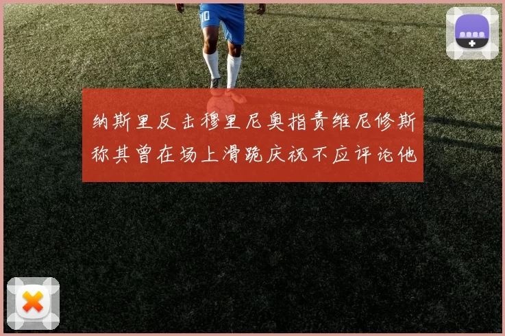 纳斯里反击穆里尼奥指责维尼修斯称其曾在场上滑跪庆祝不应评论他人