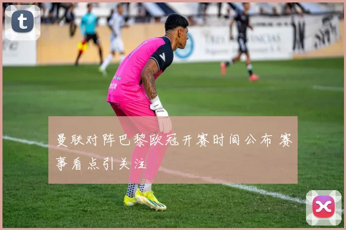曼联对阵巴黎欧冠开赛时间公布 赛事看点引关注