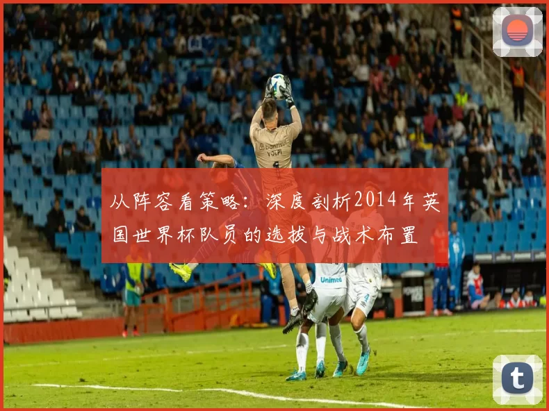 从阵容看策略:深度剖析2014年英国世界杯队员的选拔与战术布置
