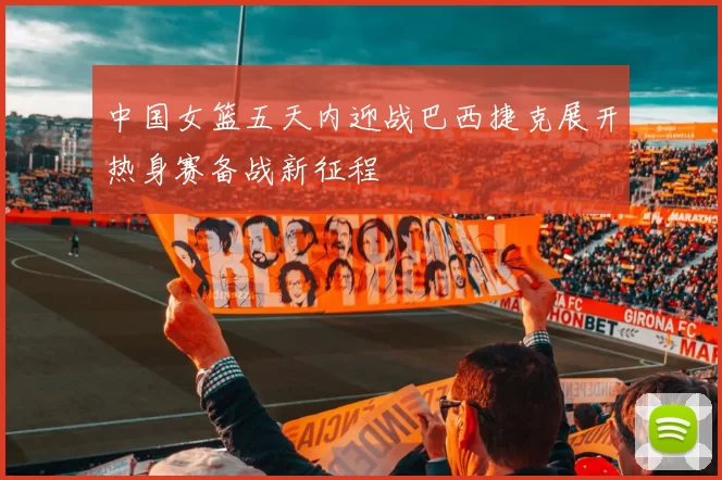 中国女篮五天内迎战巴西捷克展开热身赛备战新征程