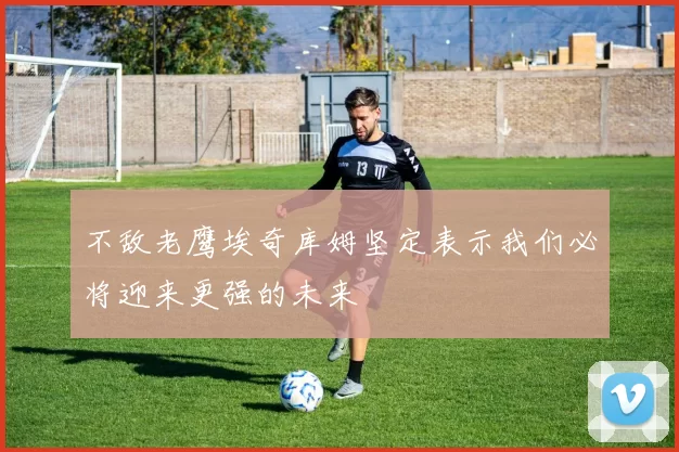 不敌老鹰埃奇库姆坚定表示我们必将迎来更强的未来