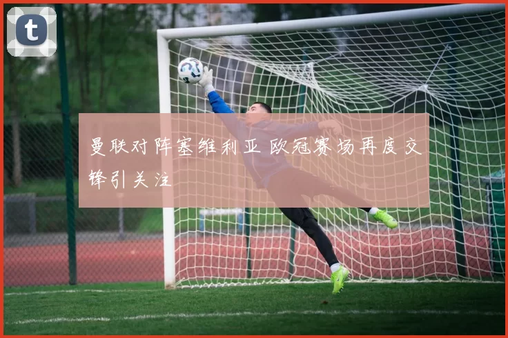 曼联对阵塞维利亚 欧冠赛场再度交锋引关注