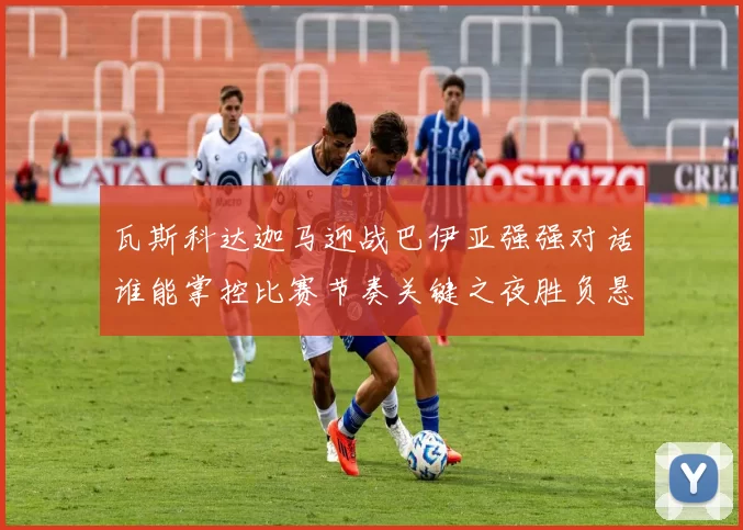 瓦斯科达迦马迎战巴伊亚强强对话谁能掌控比赛节奏关键之夜胜负悬念