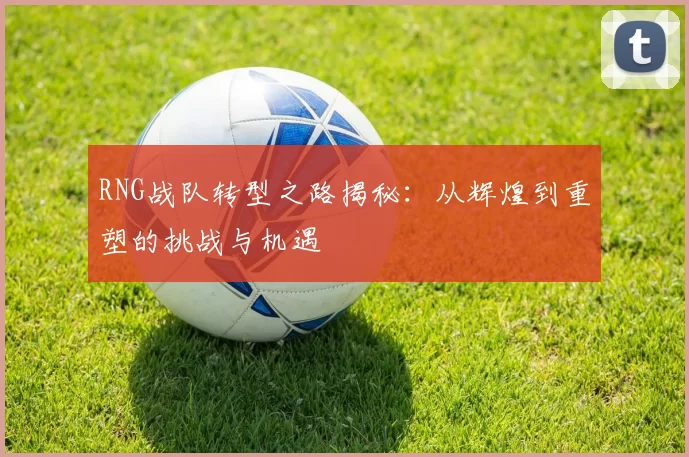 RNG战队转型之路揭秘：从辉煌到重塑的挑战与机遇