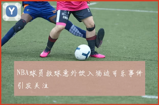 NBA球员救球意外饮入场边可乐事件引发关注