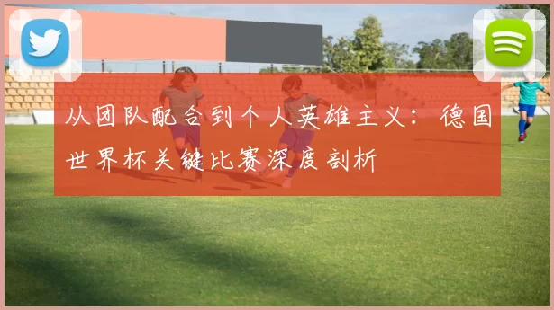 从团队配合到个人英雄主义:德国世界杯关键比赛深度剖析