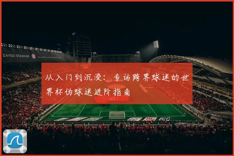 从入门到沉浸:专访跨界球迷的世界杯伪球迷进阶指南