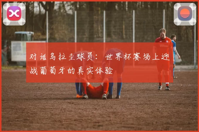 对话乌拉圭球员:世界杯赛场上迎战葡萄牙的真实体验