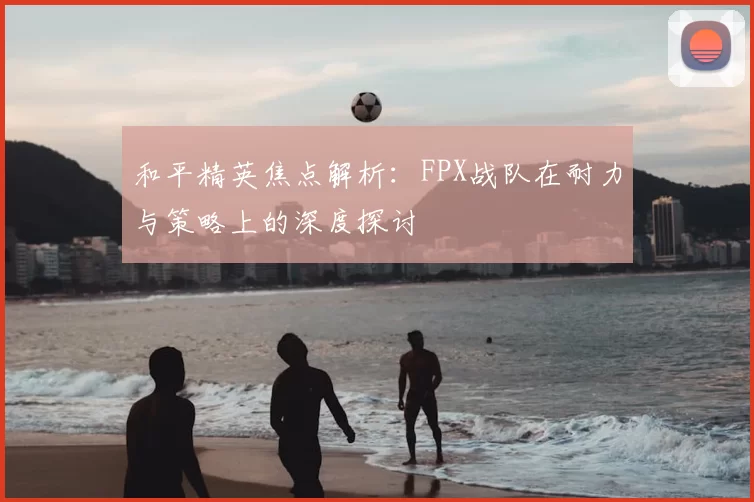 和平精英焦点解析:FPX战队在耐力与策略上的深度探讨