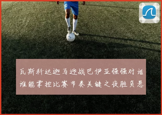 瓦斯科达迦马迎战巴伊亚强强对话谁能掌控比赛节奏关键之夜胜负悬念