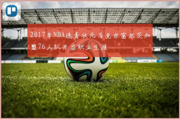 2017年NBA选秀状元马克尔富尔茨加盟76人队开启职业生涯