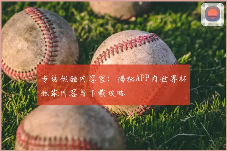 专访优酷内容官:揭秘APP内世界杯独家内容与下载攻略