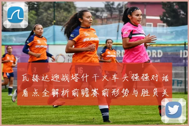 瓦赫达迎战塔什干火车头强强对话看点全解析前瞻赛前形势与胜负关键解读