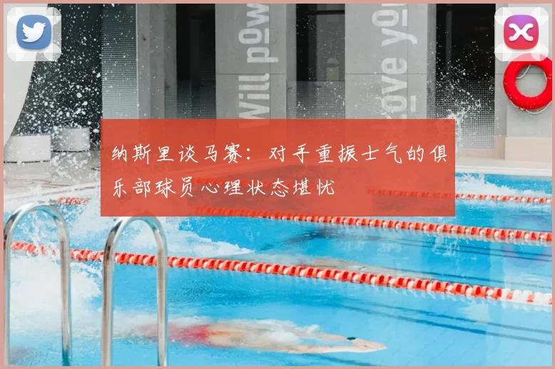纳斯里谈马赛：对手重振士气的俱乐部球员心理状态堪忧