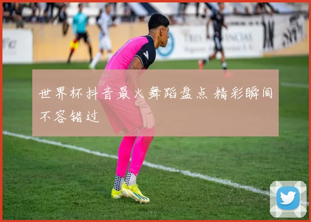 世界杯抖音最火舞蹈盘点 精彩瞬间不容错过