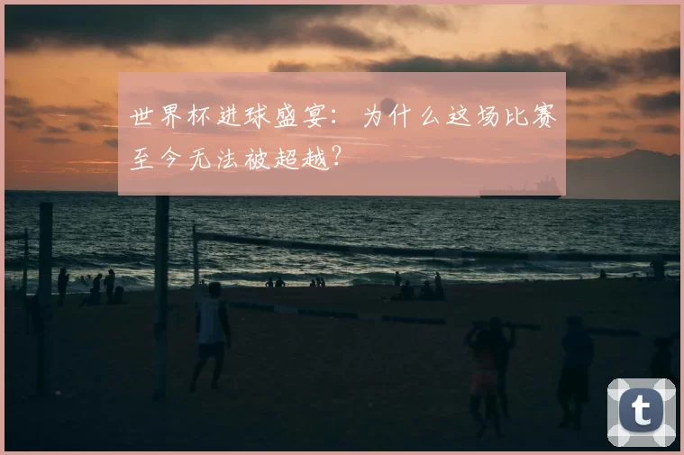 世界杯进球盛宴:为什么这场比赛至今无法被超越?