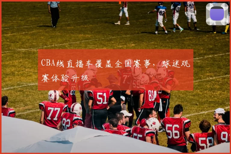 CBA线直播车覆盖全国赛事,球迷观赛体验升级
