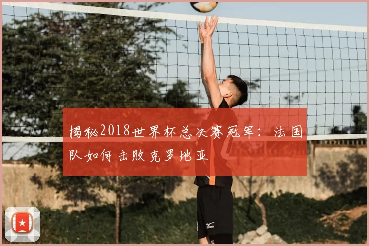 揭秘2018世界杯总决赛冠军:法国队如何击败克罗地亚