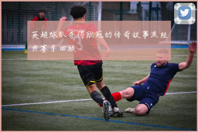 英超球队夺得欧冠的传奇故事及经典赛季回顾