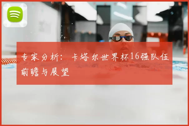 专家分析:卡塔尔世界杯16强队伍前瞻与展望