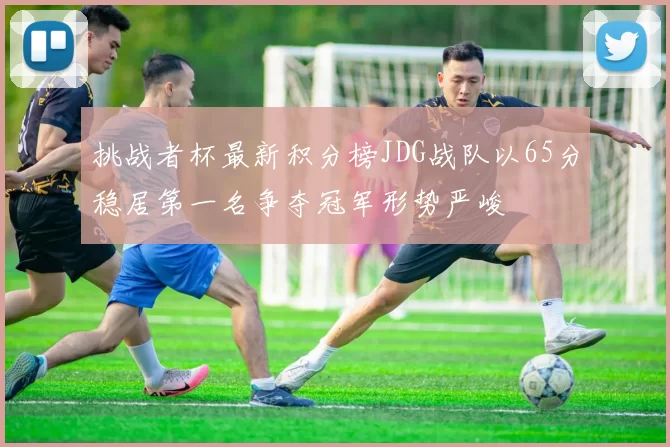 挑战者杯最新积分榜JDG战队以65分稳居第一名争夺冠军形势严峻