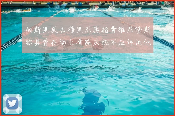 纳斯里反击穆里尼奥指责维尼修斯称其曾在场上滑跪庆祝不应评论他人