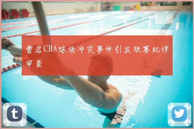 曹岩CBA球场冲突事件引发联赛纪律审查
