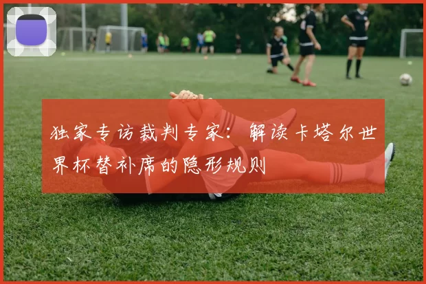 独家专访裁判专家：解读卡塔尔世界杯替补席的隐形规则
