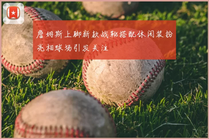 詹姆斯上脚新款战靴搭配休闲装扮亮相球场引发关注