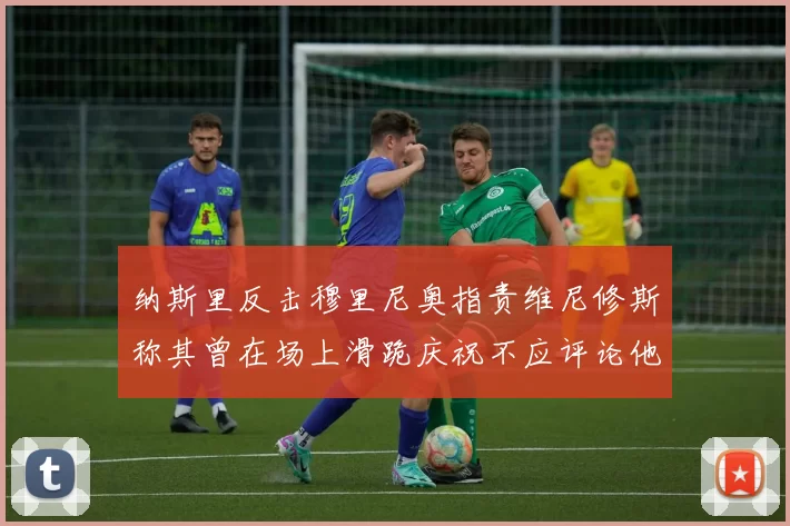 纳斯里反击穆里尼奥指责维尼修斯称其曾在场上滑跪庆祝不应评论他人