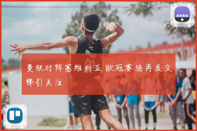 曼联对阵塞维利亚 欧冠赛场再度交锋引关注