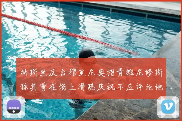纳斯里反击穆里尼奥指责维尼修斯称其曾在场上滑跪庆祝不应评论他人