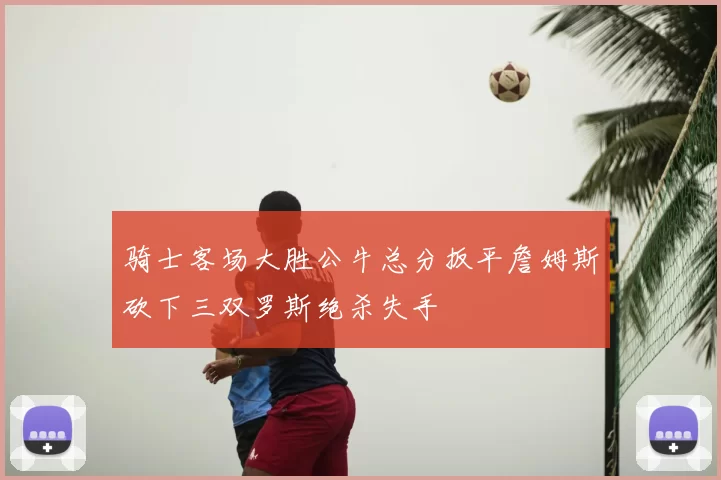 骑士客场大胜公牛总分扳平詹姆斯砍下三双罗斯绝杀失手