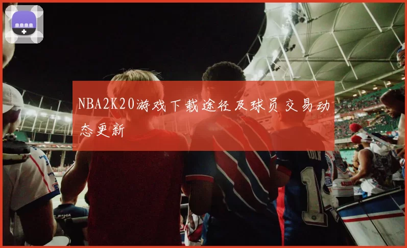 NBA2K20游戏下载途径及球员交易动态更新