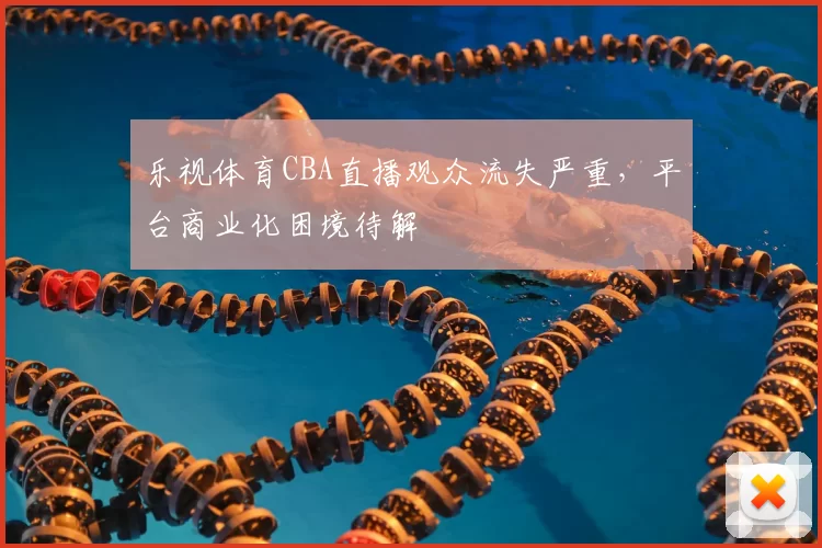 乐视体育CBA直播观众流失严重,平台商业化困境待解