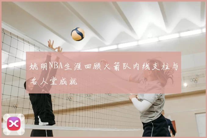 姚明NBA生涯回顾火箭队内线支柱与名人堂成就