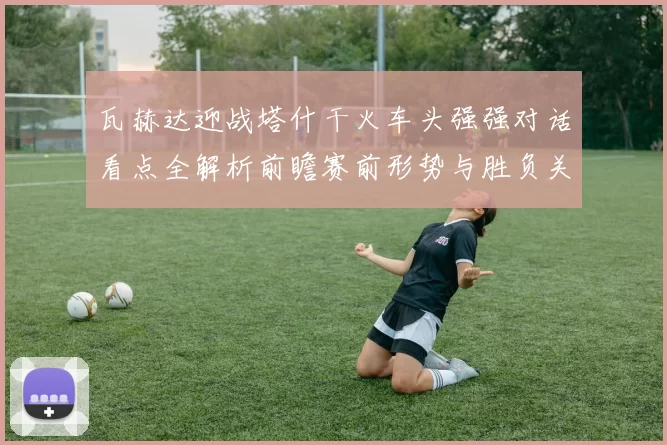 瓦赫达迎战塔什干火车头强强对话看点全解析前瞻赛前形势与胜负关键解读