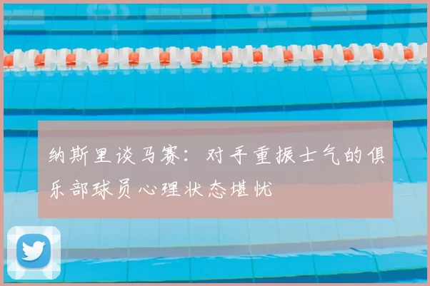 纳斯里谈马赛:对手重振士气的俱乐部球员心理状态堪忧
