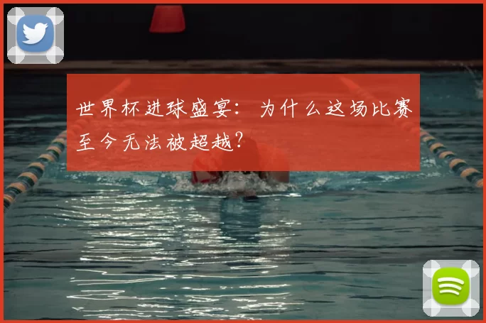 世界杯进球盛宴:为什么这场比赛至今无法被超越?